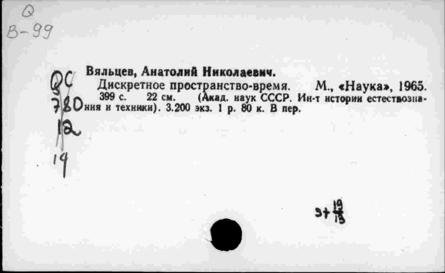 ﻿Вяльцев, Анатолий Николаевич.
Дискретное пространство-время. М., «Наука», 1965.
399 с. 22 см. (Акад, наук СССР. Ин-т истории естествознания и техники). 3.200 экз. 1 р. 80 к. В пер.
ОС
?1°